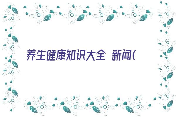 养生健康知识大全 新闻(中医养生知识大全100条)